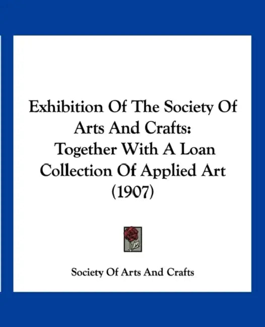 Exhibition Of The Society Of Arts And Crafts: Together With A Loan Collection Of Applied Art (1907) by Society of Arts and Crafts