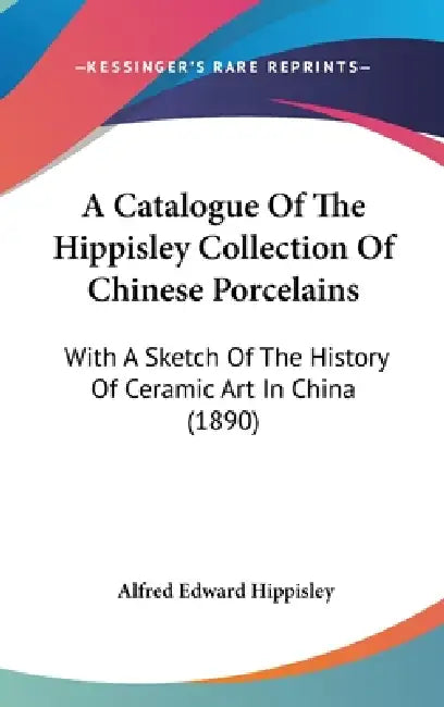 A Catalogue Of The Hippisley Collection Of Chinese Porcelains: With A Sketch Of The History Of Ceramic Art In China (1890) by Alfred Edward Hippisley