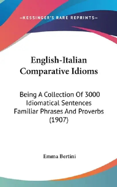 English-Italian Comparative Idioms: Being A Collection Of 3000 Idiomatical Sentences Familiar Phrases And Proverbs (1907) by Emma Bertini