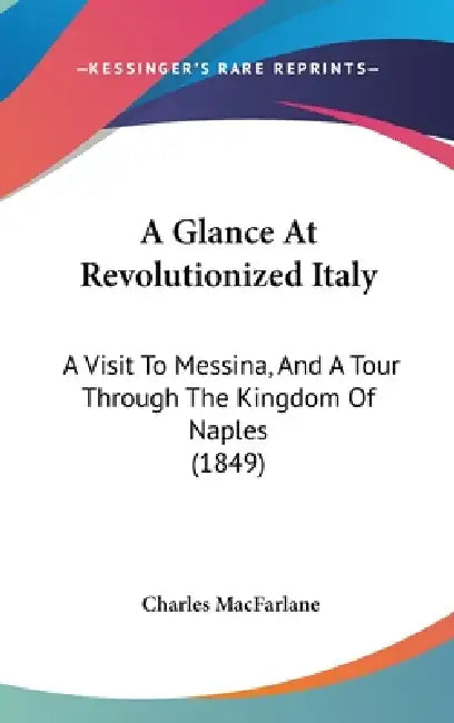 A Glance At Revolutionized Italy: A Visit To Messina, And A Tour Through The Kingdom Of Naples (1849) by Charles MacFarlane
