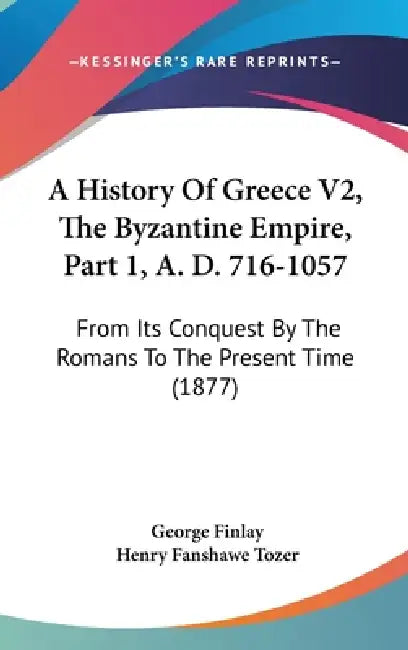 A History Of Greece V2, The Byzantine Empire, Part 1, A. D. 716-1057: From Its Conquest By The Romans To The Present Time (1877) by George Finlay, Henry Fanshawe Tozer