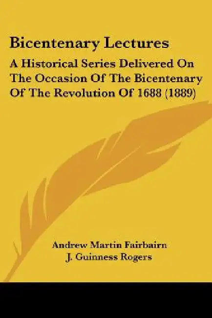 Bicentenary Lectures: A Historical Series Delivered On The Occasion Of The Bicentenary Of The Revolution Of 1688 (1889) by Andrew Martin Fairbairn, J. Guinness Rogers, J. Carvell Williams