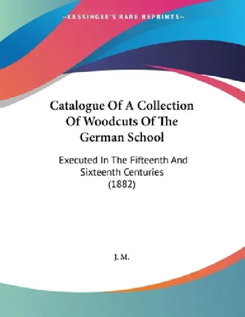 Catalogue Of A Collection Of Woodcuts Of The German School: Executed In The Fifteenth And Sixteenth Centuries (1882) by J M