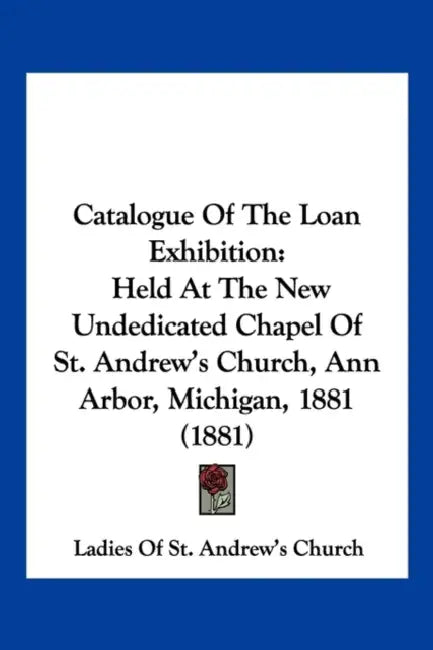 Catalogue Of The Loan Exhibition: Held At The New Undedicated Chapel Of St. Andrew's Church, Ann Arbor, Michigan, 1881 (1881) by Ladies of St Andrew's Church