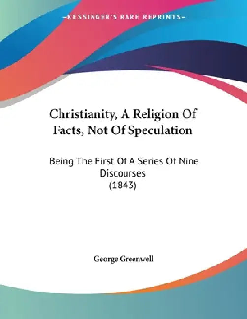 Christianity, A Religion Of Facts, Not Of Speculation: Being The First Of A Series Of Nine Discourses (1843) by George Greenwell