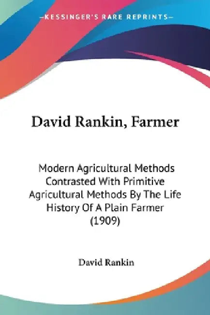 David Rankin, Farmer: Modern Agricultural Methods Contrasted With Primitive Agricultural Methods By The Life History Of A Plain Farmer (1909 by David Rankin