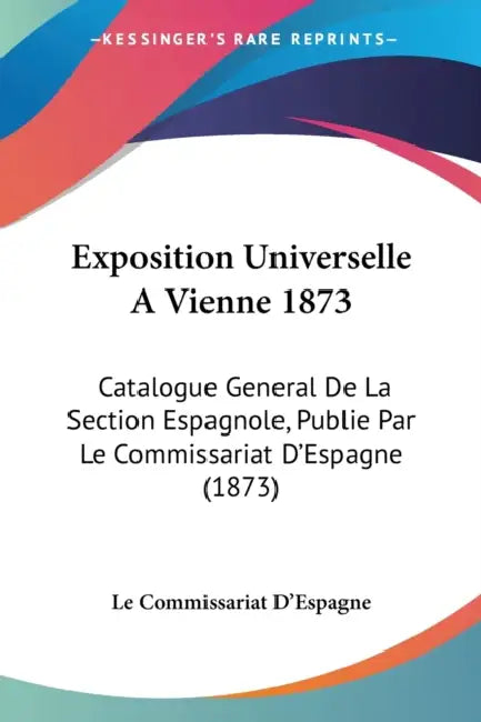 Exposition Universelle A Vienne 1873: Catalogue General De La Section Espagnole, Publie Par Le Commissariat D'Espagne (1873) by Le Commissariat d'Espagne