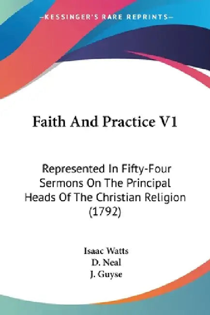 Faith And Practice V1: Represented In Fifty-Four Sermons On The Principal Heads Of The Christian Religion (1792) by Isaac Watts, D. Neal, J. Guyse