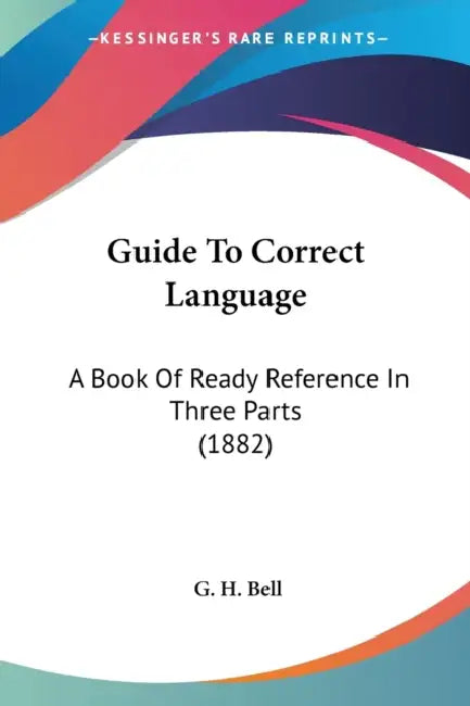 Guide To Correct Language: A Book Of Ready Reference In Three Parts (1882) by G. H. Bell