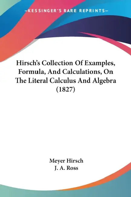 Hirsch's Collection Of Examples, Formula, And Calculations, On The Literal Calculus And Algebra (1827) by Meyer Hirsch, J. a. Ross