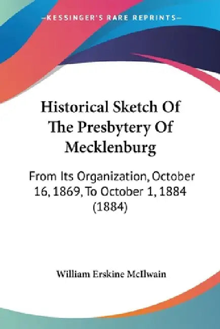 Historical Sketch Of The Presbytery Of Mecklenburg: From Its Organization, October 16, 1869, To October 1, 1884 (1884) by William Erskine McIlwain