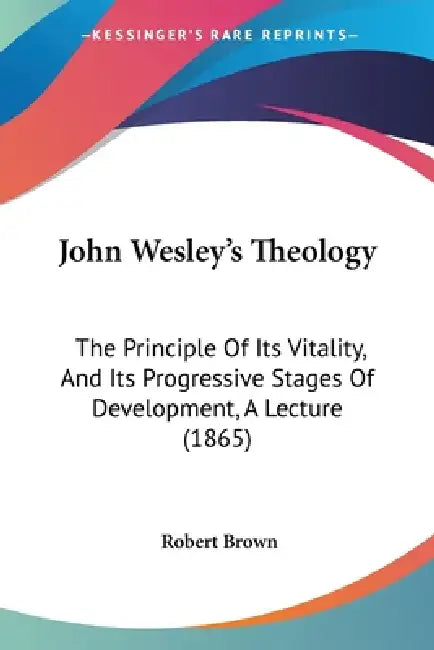 John Wesley's Theology: The Principle Of Its Vitality, And Its Progressive Stages Of Development, A Lecture (1865) by Robert Brown