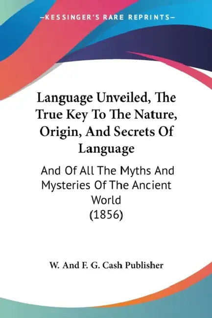 Language Unveiled, The True Key To The Nature, Origin, And Secrets Of Language: And Of All The Myths And Mysteries Of The Ancient World (1856) by W. and F. G. Cash Publisher