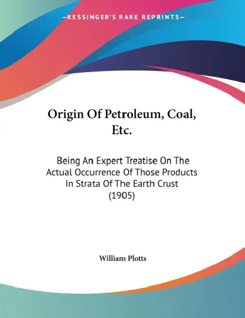 Origin Of Petroleum, Coal, Etc.: Being An Expert Treatise On The Actual Occurrence Of Those Products In Strata Of The Earth Crust (1905) by William Plotts
