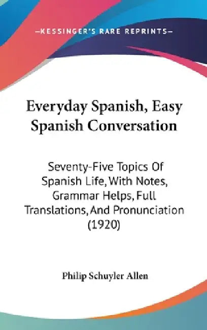 Everyday Spanish, Easy Spanish Conversation: Seventy-Five Topics Of Spanish Life, With Notes, Grammar Helps, Full Translations, And Pronunciation (192 by Philip Schuyler Allen