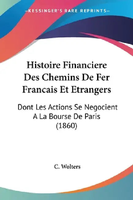 Histoire Financiere Des Chemins De Fer Francais Et Etrangers: Dont Les Actions Se Negocient A La Bourse De Paris (1860) by C. Wolters