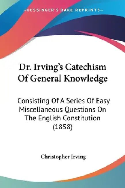 Dr. Irving's Catechism Of General Knowledge: Consisting Of A Series Of Easy Miscellaneous Questions On The English Constitution (1858) by Christopher Irving