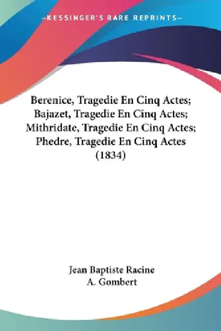 Berenice, Tragedie En Cinq Actes; Bajazet, Tragedie En Cinq Actes; Mithridate, Tragedie En Cinq Actes; Phedre, Tragedie En Cinq Actes (1834) by Jean Baptiste Racine, A. Gombert