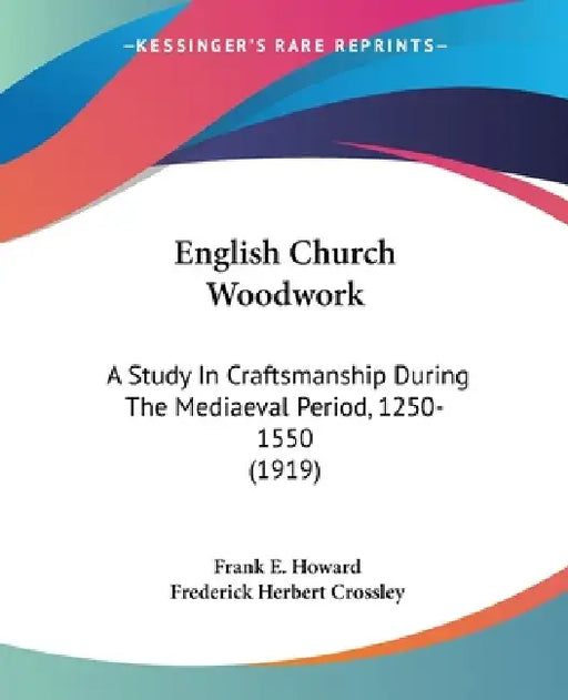 English Church Woodwork: A Study In Craftsmanship During The Mediaeval Period, 1250-1550 (1919) by Frank E. Howard, Frederick Herbert Crossley