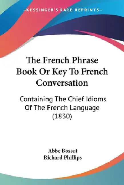 The French Phrase Book Or Key To French Conversation: Containing The Chief Idioms Of The French Language (1830) by Abbe Bossut, Richard Phillips