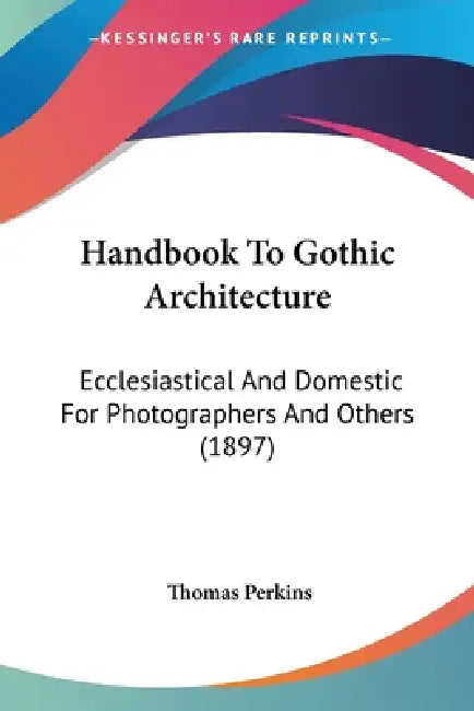 Handbook To Gothic Architecture: Ecclesiastical And Domestic For Photographers And Others (1897) by Thomas Perkins