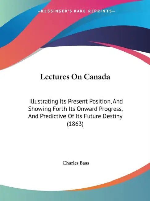 Lectures On Canada: Illustrating Its Present Position, And Showing Forth Its Onward Progress, And Predictive Of Its Future Destiny (1863) by Charles Bass