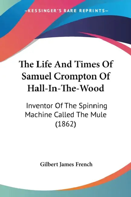 The Life And Times Of Samuel Crompton Of Hall-In-The-Wood: Inventor Of The Spinning Machine Called The Mule (1862) by Gilbert James French