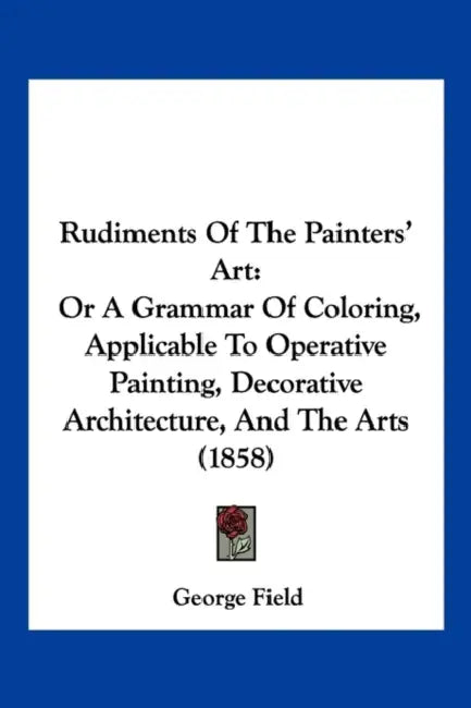 Rudiments Of The Painters' Art: Or A Grammar Of Coloring, Applicable To Operative Painting, Decorative Architecture, And The Arts (1858) by George Field