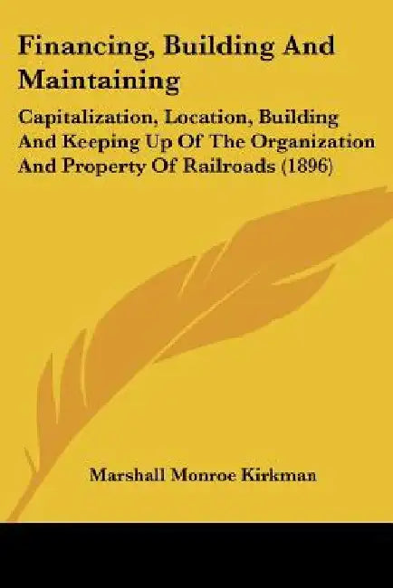 Financing, Building And Maintaining: Capitalization, Location, Building And Keeping Up Of The Organization And Property Of Railroads (1896) by Marshall Monroe Kirkman