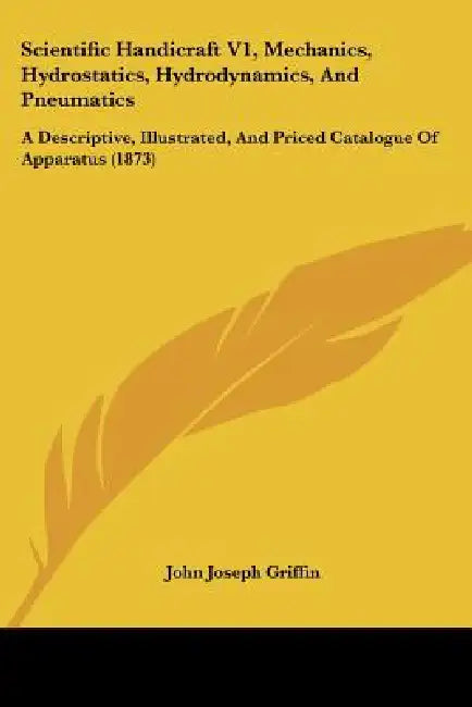 Scientific Handicraft V1, Mechanics, Hydrostatics, Hydrodynamics, And Pneumatics: A Descriptive, Illustrated, And Priced Catalogue Of Apparatus (1873) by John Joseph Griffin
