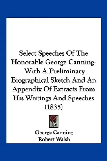 Select Speeches Of The Honorable George Canning: With A Preliminary Biographical Sketch And An Appendix Of Extracts From His Writings And Speeches (18 by George Canning, Robert Walsh