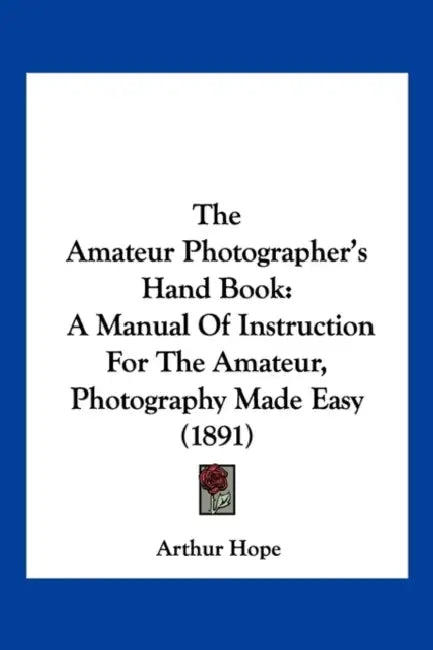 The Amateur Photographer's Hand Book: A Manual Of Instruction For The Amateur, Photography Made Easy (1891) by Arthur Hope