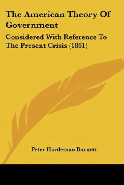 The American Theory Of Government: Considered With Reference To The Present Crisis (1861) by Peter Hardeman Burnett