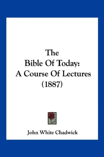 The Bible Of Today: A Course Of Lectures (1887) by John White Chadwick