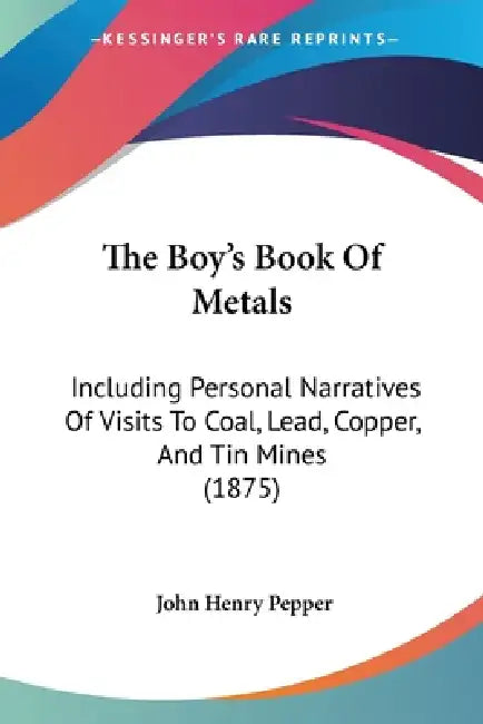 The Boy's Book Of Metals: Including Personal Narratives Of Visits To Coal, Lead, Copper, And Tin Mines (1875) by John Henry Pepper