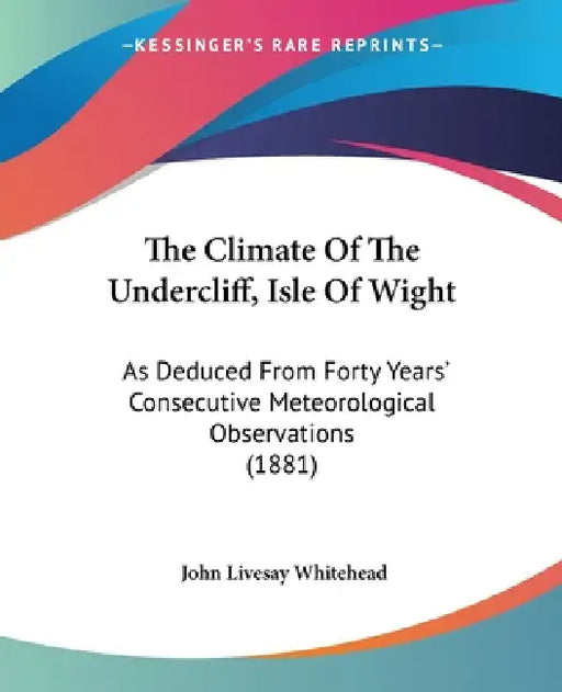 The Climate Of The Undercliff, Isle Of Wight: As Deduced From Forty Years' Consecutive Meteorological Observations (1881) by John Livesay Whitehead