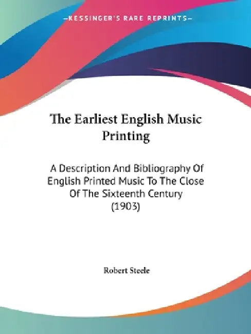 The Earliest English Music Printing: A Description And Bibliography Of English Printed Music To The Close Of The Sixteenth Century (1903) by Robert Steele