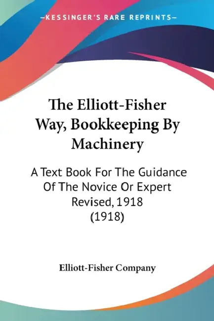 The Elliott-Fisher Way, Bookkeeping By Machinery: A Text Book For The Guidance Of The Novice Or Expert Revised, 1918 (1918) by Elliott-Fisher Company