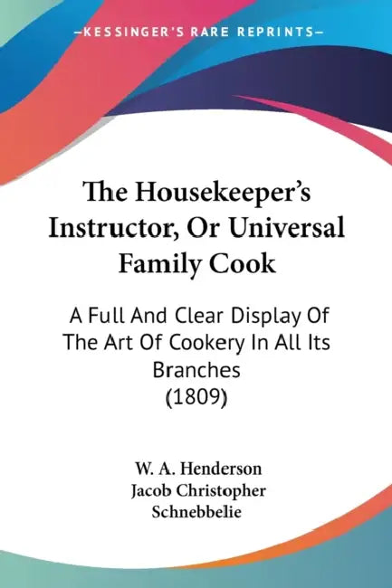 The Housekeeper's Instructor, Or Universal Family Cook: A Full And Clear Display Of The Art Of Cookery In All Its Branches (1809) by W. A. Henderson, Jacob Christopher Schnebbelie