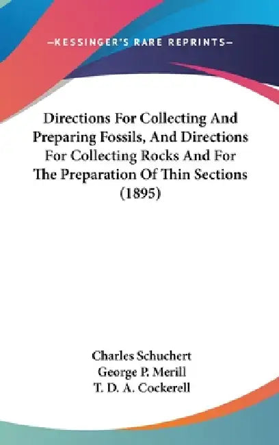 Directions For Collecting And Preparing Fossils, And Directions For Collecting Rocks And For The Preparation Of Thin Sections (1895) by Charles Schuchert, George P. Merill, T. D. a. Cockerell