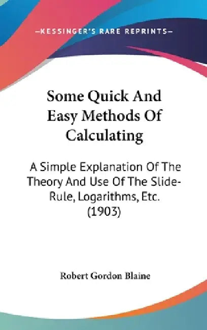 Some Quick And Easy Methods Of Calculating: A Simple Explanation Of The Theory And Use Of The Slide-Rule, Logarithms, Etc. (1903) by Robert Gordon Blaine