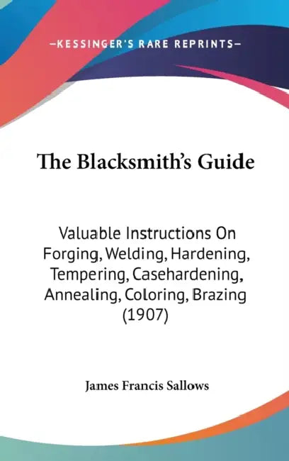 The Blacksmith's Guide: Valuable Instructions On Forging, Welding, Hardening, Tempering, Casehardening, Annealing, Coloring, Brazing (1907) by James Francis Sallows