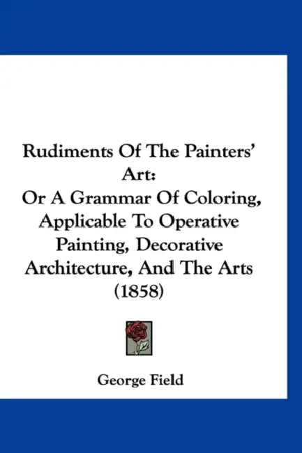 Rudiments Of The Painters' Art: Or A Grammar Of Coloring, Applicable To Operative Painting, Decorative Architecture, And The Arts (1858) by George Field