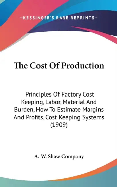 The Cost Of Production: Principles Of Factory Cost Keeping, Labor, Material And Burden, How To Estimate Margins And Profits, Cost Keeping Systems (190 by A W Shaw Company