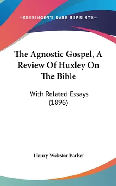 The Agnostic Gospel, A Review Of Huxley On The Bible: With Related Essays (1896) by Henry Webster Parker