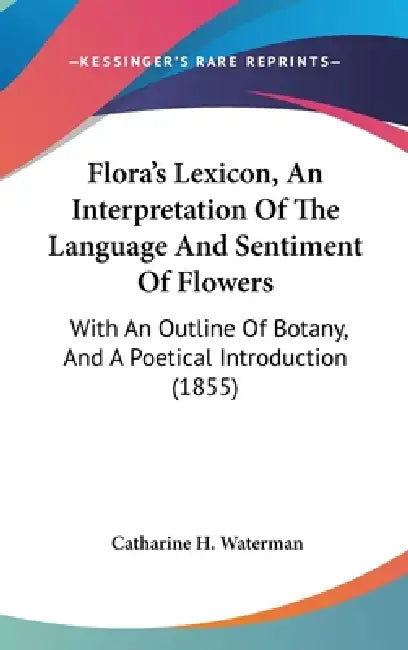 Flora's Lexicon, An Interpretation Of The Language And Sentiment Of Flowers: With An Outline Of Botany, And A Poetical Introduction (1855) by Catharine H. Waterman