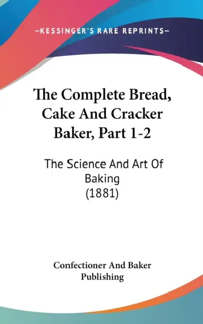 The Complete Bread, Cake And Cracker Baker, Part 1-2: The Science And Art Of Baking (1881) by Confectioner and Baker Publishing