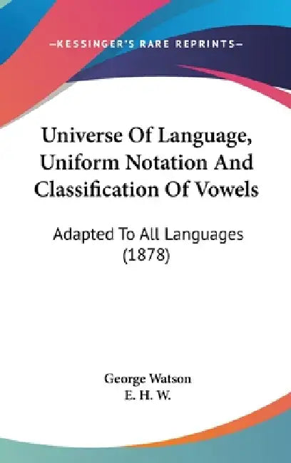Universe Of Language, Uniform Notation And Classification Of Vowels: Adapted To All Languages (1878) by George Watson, E. H. W