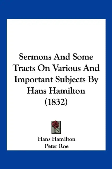 Sermons And Some Tracts On Various And Important Subjects By Hans Hamilton (1832) by Hans Hamilton, Peter Roe