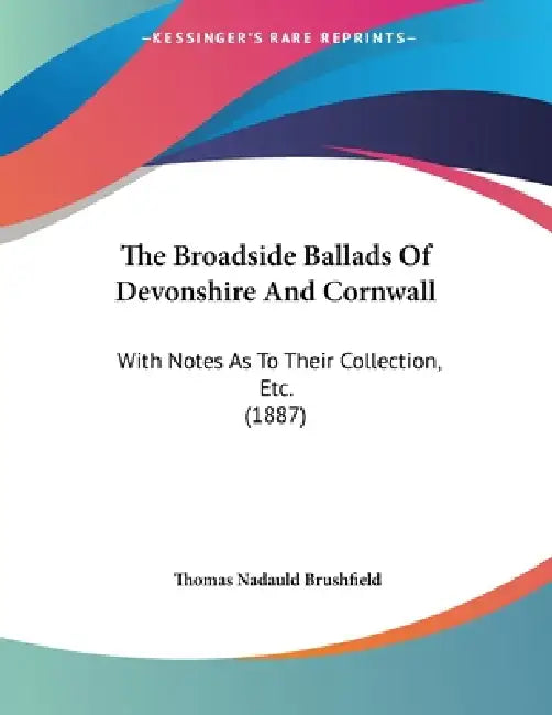 The Broadside Ballads Of Devonshire And Cornwall: With Notes As To Their Collection, Etc. (1887) by Thomas Nadauld Brushfield